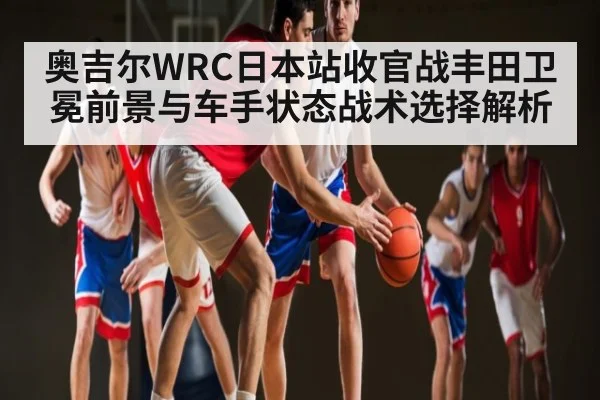 奥吉尔WRC日本站收官战丰田卫冕前景与车手状态战术选择解析